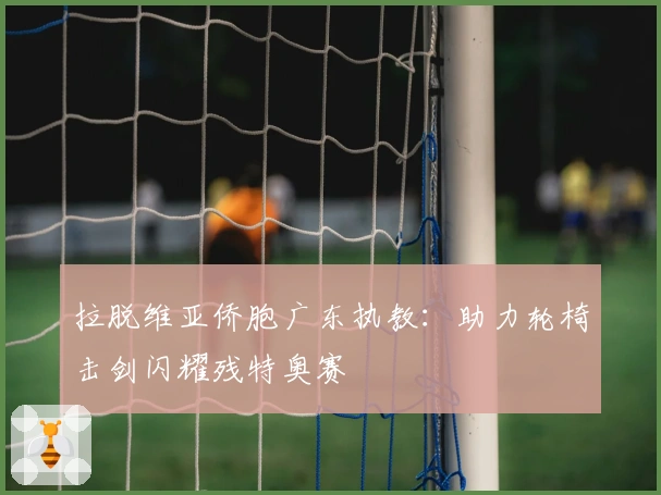 拉脱维亚侨胞广东执教：助力轮椅击剑闪耀残特奥赛