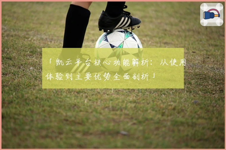 「凯云平台核心功能解析：从使用体验到主要优势全面剖析」