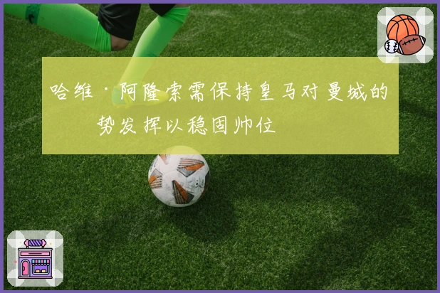 哈维·阿隆索需保持皇马对曼城的强势发挥以稳固帅位