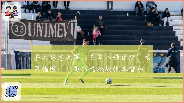 乒乓球总决赛：男单八强出炉！雨果惜败，小勒布伦挑战张本智和