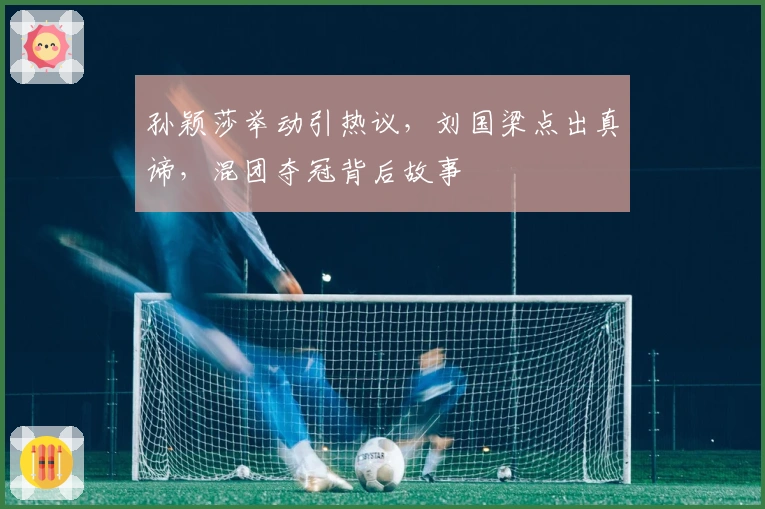 孙颖莎举动引热议，刘国梁点出真谛，混团夺冠背后故事