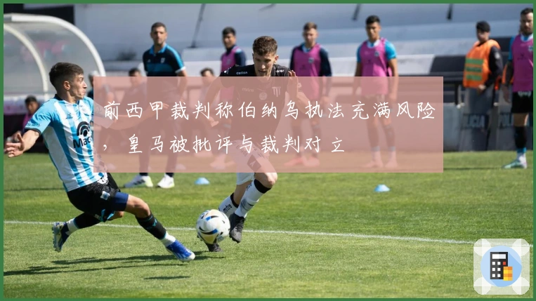 前西甲裁判称伯纳乌执法充满风险，皇马被批评与裁判对立