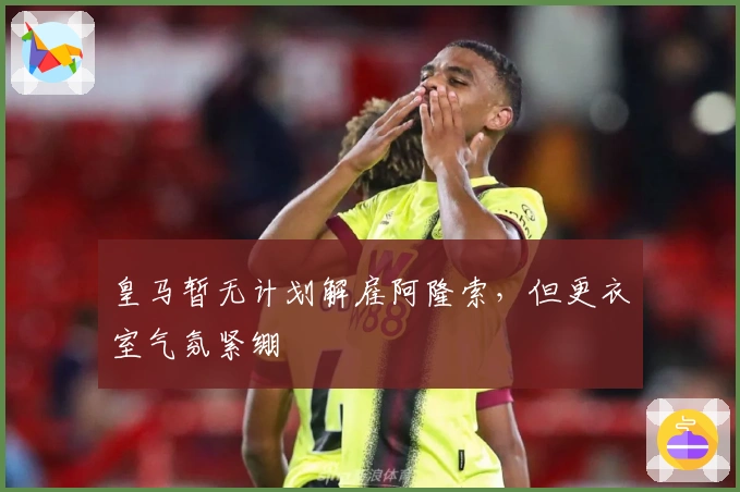 皇马暂无计划解雇阿隆索，但更衣室气氛紧绷