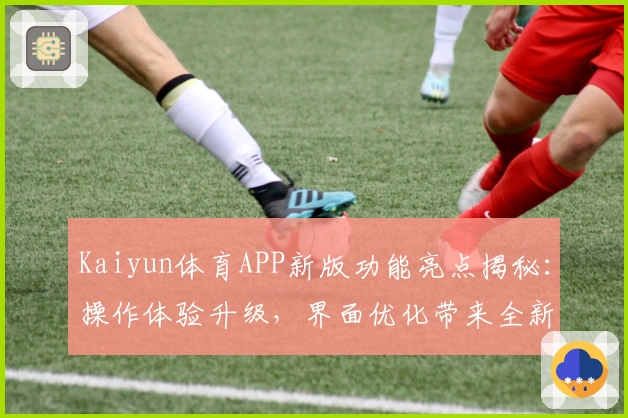 Kaiyun体育APP新版功能亮点揭秘：操作体验升级，界面优化带来全新使用感受