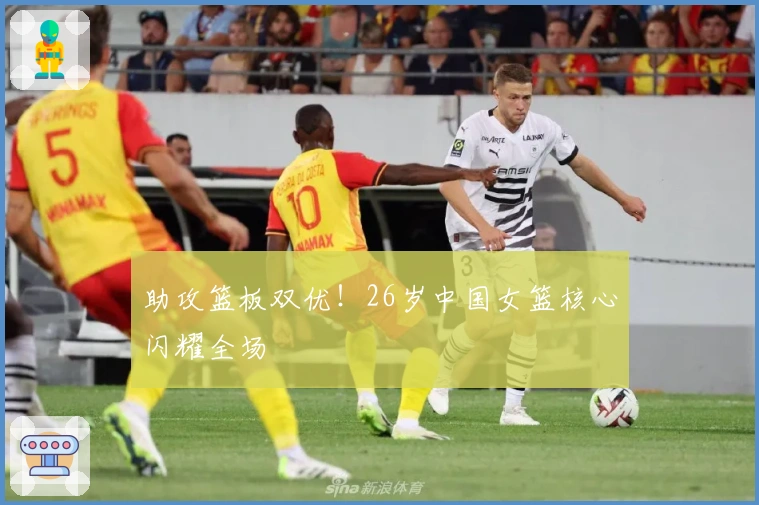 助攻篮板双优！26岁中国女篮核心闪耀全场