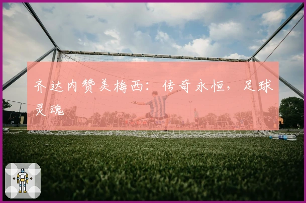 齐达内赞美梅西：传奇永恒，足球灵魂