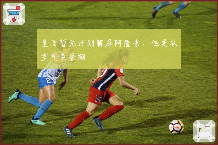 皇马暂无计划解雇阿隆索，但更衣室气氛紧绷