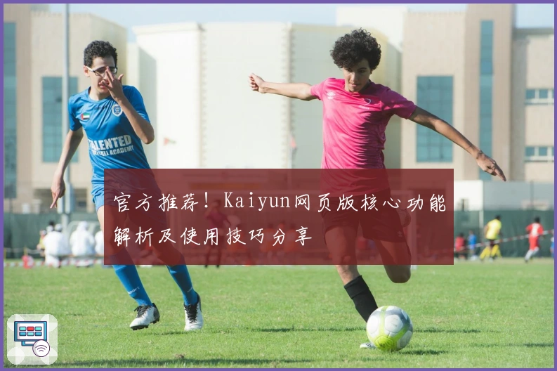 官方推荐！Kaiyun网页版核心功能解析及使用技巧分享