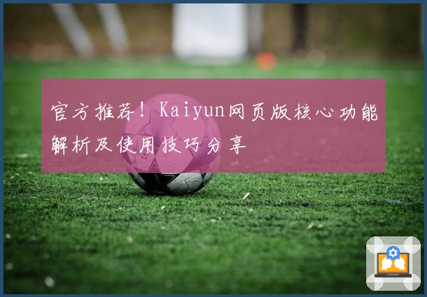 官方推荐！Kaiyun网页版核心功能解析及使用技巧分享