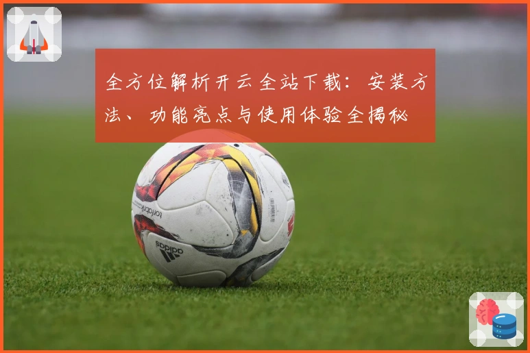 全方位解析开云全站下载：安装方法、功能亮点与使用体验全揭秘