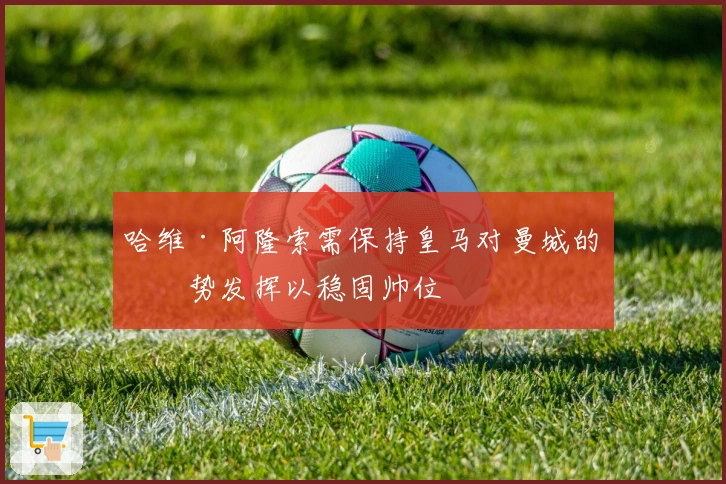 哈维·阿隆索需保持皇马对曼城的强势发挥以稳固帅位